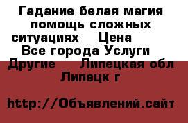 Гадание белая магия помощь сложных ситуациях  › Цена ­ 500 - Все города Услуги » Другие   . Липецкая обл.,Липецк г.